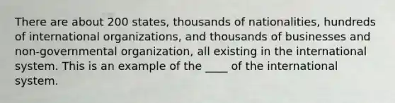 There are about 200 states, thousands of nationalities, hundreds of international organizations, and thousands of businesses and non-governmental organization, all existing in the international system. This is an example of the ____ of the international system.