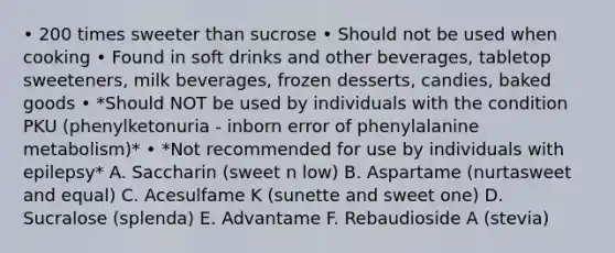 • 200 times sweeter than sucrose • Should not be used when cooking • Found in soft drinks and other beverages, tabletop sweeteners, milk beverages, frozen desserts, candies, baked goods • *Should NOT be used by individuals with the condition PKU (phenylketonuria - inborn error of phenylalanine metabolism)* • *Not recommended for use by individuals with epilepsy* A. Saccharin (sweet n low) B. Aspartame (nurtasweet and equal) C. Acesulfame K (sunette and sweet one) D. Sucralose (splenda) E. Advantame F. Rebaudioside A (stevia)