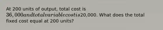 At 200 units of output, total cost is 36,000 and total variable cost is20,000. What does the total fixed cost equal at 200 units?