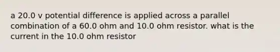 a 20.0 v potential difference is applied across a parallel combination of a 60.0 ohm and 10.0 ohm resistor. what is the current in the 10.0 ohm resistor