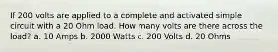 If 200 volts are applied to a complete and activated simple circuit with a 20 Ohm load. How many volts are there across the load? a. 10 Amps b. 2000 Watts c. 200 Volts d. 20 Ohms