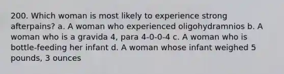 200. Which woman is most likely to experience strong afterpains? a. A woman who experienced oligohydramnios b. A woman who is a gravida 4, para 4-0-0-4 c. A woman who is bottle-feeding her infant d. A woman whose infant weighed 5 pounds, 3 ounces