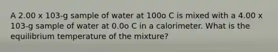 A 2.00 x 103-g sample of water at 100o C is mixed with a 4.00 x 103-g sample of water at 0.0o C in a calorimeter. What is the equilibrium temperature of the mixture?