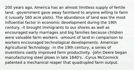 200 years ago, America has an almost limitless supply of fertile land. -government gave away farmland to anyone willing to farm it (usually 160 acre plots). The abundance of land was the most influential factor in economic development during the 19th century. -it brought immigrants to our shores as well as encouraged early marriages and big families because children were valuable farm workers. -amount of land in comparison to workers encouraged technological developments. American Agricultural Technology: -in the 19th century, a series of inventions vastly improved farm productivity. -John Deere began manufacturing steel plows in late 1840's. -Cyrus McCormick patented a mechanical reaper that quadrupled farm output.