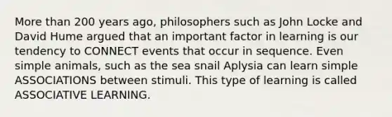 More than 200 years ago, philosophers such as John Locke and David Hume argued that an important factor in learning is our tendency to CONNECT events that occur in sequence. Even simple animals, such as the sea snail Aplysia can learn simple ASSOCIATIONS between stimuli. This type of learning is called ASSOCIATIVE LEARNING.