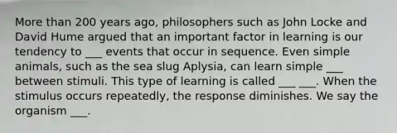 More than 200 years ago, philosophers such as John Locke and David Hume argued that an important factor in learning is our tendency to ___ events that occur in sequence. Even simple animals, such as the sea slug Aplysia, can learn simple ___ between stimuli. This type of learning is called ___ ___. When the stimulus occurs repeatedly, the response diminishes. We say the organism ___.