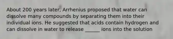 About 200 years later, Arrhenius proposed that water can dissolve many compounds by separating them into their individual ions. He suggested that acids contain hydrogen and can dissolve in water to release ______ ions into the solution