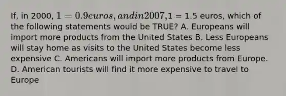 If, in 2000, 1 = 0.9 euros, and in 2007,1 = 1.5 euros, which of the following statements would be TRUE? A. Europeans will import more products from the United States B. Less Europeans will stay home as visits to the United States become less expensive C. Americans will import more products from Europe. D. American tourists will find it more expensive to travel to Europe