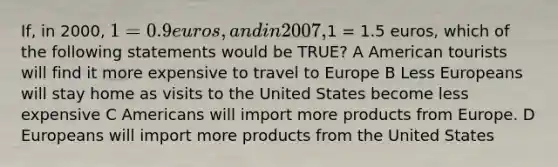 If, in 2000, 1 = 0.9 euros, and in 2007,1 = 1.5 euros, which of the following statements would be TRUE? A American tourists will find it more expensive to travel to Europe B Less Europeans will stay home as visits to the United States become less expensive C Americans will import more products from Europe. D Europeans will import more products from the United States