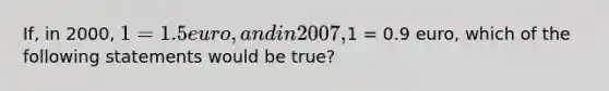 If, in 2000, 1 = 1.5 euro, and in 2007,1 = 0.9 euro, which of the following statements would be true?