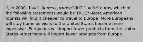 If, in 2000, 1 = 1.5 euros, and in 2007,1 = 0.9 euros, which of the following statements would be TRUE? -More American tourists will find it cheaper to travel to Europe -More Europeans will stay home as visits to the United States become more expensive -Europeans will import fewer products from the United States -Americans will import fewer products from Europe.