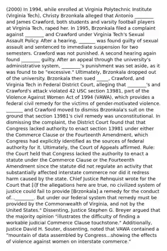 (2000) In 1994, while enrolled at Virginia Polytechnic Institute (Virginia Tech), Christy Brzonkala alleged that Antonio ________ and James Crawford, both students and varsity football players at Virginia Tech, raped her. In 1995, Brzonkala filed a complaint against ________ and Crawford under Virginia Tech's Sexual Assault Policy. After a hearing, _______ was found guilty of sexual assault and sentenced to immediate suspension for two semesters. Crawford was not punished. A second hearing again found ________ guilty. After an appeal through the university's administrative system, ________'s punishment was set aside, as it was found to be "excessive." Ultimately, Brzonkala dropped out of the university. Brzonkala then sued _____, Crawford, and Virginia Tech in Federal District Court, alleging that ________'s and Crawford's attack violated 42 USC section 13981, part of the Violence Against Women Act of 1994 (VAWA), which provides a federal civil remedy for the victims of gender-motivated violence. _______ and Crawford moved to dismiss Brzonkala's suit on the ground that section 13981's civil remedy was unconstitutional. In dismissing the complaint, the District Court found that that Congress lacked authority to enact section 13981 under either the Commerce Clause or the Fourteenth Amendment, which Congress had explicitly identified as the sources of federal authority for it. Ultimately, the Court of Appeals affirmed. Rule: the Court held that Congress lacked the authority to enact a statute under the Commerce Clause or the Fourteenth Amendment since the statute did not regulate an activity that substantially affected interstate commerce nor did it redress harm caused by the state. Chief Justice Rehnquist wrote for the Court that [i]f the allegations here are true, no civilized system of justice could fail to provide [Brzonkala] a remedy for the conduct of...________. But under our federal system that remedy must be provided by the Commonwealth of Virginia, and not by the United States." Dissenting, Justice Stephen G. Breyer argued that the majority opinion "illustrates the difficulty of finding a workable judicial Commerce Clause touchstone." Additionally, Justice David H. Souter, dissenting, noted that VAWA contained a "mountain of data assembled by Congress...showing the effects of violence against women on interstate commerce."