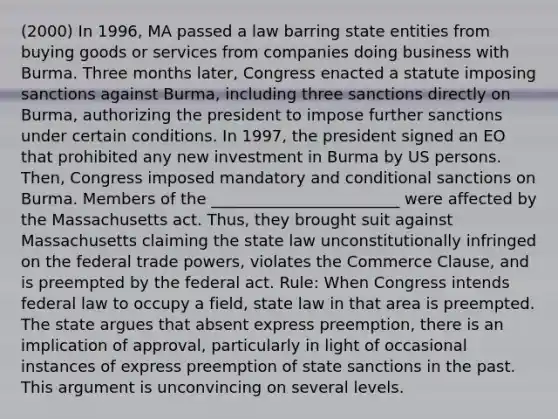 (2000) In 1996, MA passed a law barring state entities from buying goods or services from companies doing business with Burma. Three months later, Congress enacted a statute imposing sanctions against Burma, including three sanctions directly on Burma, authorizing the president to impose further sanctions under certain conditions. In 1997, the president signed an EO that prohibited any new investment in Burma by US persons. Then, Congress imposed mandatory and conditional sanctions on Burma. Members of the ________________________ were affected by the Massachusetts act. Thus, they brought suit against Massachusetts claiming the state law unconstitutionally infringed on the federal trade powers, violates the Commerce Clause, and is preempted by the federal act. Rule: When Congress intends federal law to occupy a field, state law in that area is preempted. The state argues that absent express preemption, there is an implication of approval, particularly in light of occasional instances of express preemption of state sanctions in the past. This argument is unconvincing on several levels.