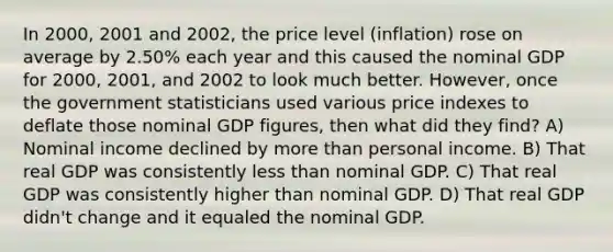 In 2000, 2001 and 2002, the price level (inflation) rose on average by 2.50% each year and this caused the nominal GDP for 2000, 2001, and 2002 to look much better. However, once the government statisticians used various price indexes to deflate those nominal GDP figures, then what did they find? A) Nominal income declined by more than personal income. B) That real GDP was consistently less than nominal GDP. C) That real GDP was consistently higher than nominal GDP. D) That real GDP didn't change and it equaled the nominal GDP.