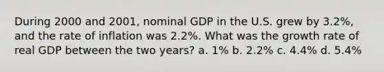 During 2000 and 2001, nominal GDP in the U.S. grew by 3.2%, and the rate of inflation was 2.2%. What was the growth rate of real GDP between the two years? a. 1% b. 2.2% c. 4.4% d. 5.4%