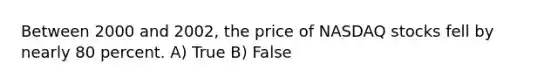 Between 2000 and 2002, the price of NASDAQ stocks fell by nearly 80 percent. A) True B) False