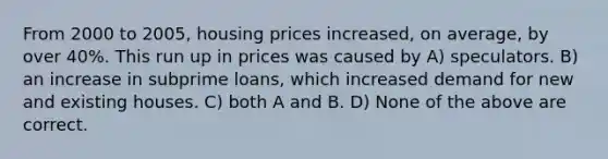 From 2000 to 2005, housing prices increased, on average, by over 40%. This run up in prices was caused by A) speculators. B) an increase in subprime loans, which increased demand for new and existing houses. C) both A and B. D) None of the above are correct.