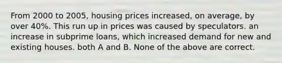 From 2000 to 2005, housing prices increased, on average, by over 40%. This run up in prices was caused by speculators. an increase in subprime loans, which increased demand for new and existing houses. both A and B. None of the above are correct.