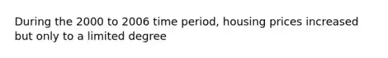 During the 2000 to 2006 time period, housing prices increased but only to a limited degree