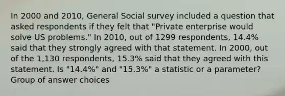 In 2000 and 2010, General Social survey included a question that asked respondents if they felt that "Private enterprise would solve US problems." In 2010, out of 1299 respondents, 14.4% said that they strongly agreed with that statement. In 2000, out of the 1,130 respondents, 15.3% said that they agreed with this statement. Is "14.4%" and "15.3%" a statistic or a parameter? Group of answer choices