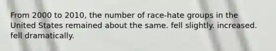 From 2000 to 2010, the number of race-hate groups in the United States remained about the same. fell slightly. increased. fell dramatically.