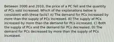 Between 2000 and 2010, the price of a PC fell and the quantity of PCs sold increased. Which of the explanations below is consistent with these facts? A) The demand for PCs increased by more than the supply of PCs increased. B) The supply of PCs increased by more than the demand for PCs increased. C) Both the supply of PCs and the demand for PCs decreased. D) The demand for PCs decreased by more than the supply of PCs increased.