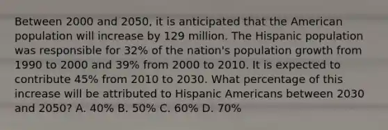 Between 2000 and 2050, it is anticipated that the American population will increase by 129 million. The Hispanic population was responsible for 32% of the nation's population growth from 1990 to 2000 and 39% from 2000 to 2010. It is expected to contribute 45% from 2010 to 2030. What percentage of this increase will be attributed to <a href='https://www.questionai.com/knowledge/kunkkmOH9Z-hispanic-americans' class='anchor-knowledge'>hispanic americans</a> between 2030 and 2050? A. 40% B. 50% C. 60% D. 70%