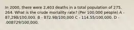 In 2000, there were 2,403 deaths in a total population of 275, 264. What is the crude mortality rate? (Per 100,000 people) A - 87,298/100,000. B - 872.98/100,000 C - 114.55/100,000. D - .008729/100,000.