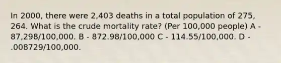 In 2000, there were 2,403 deaths in a total population of 275, 264. What is the crude mortality rate? (Per 100,000 people) A - 87,298/100,000. B - 872.98/100,000 C - 114.55/100,000. D - .008729/100,000.