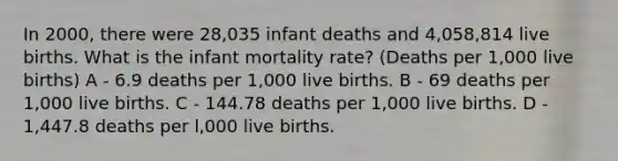 In 2000, there were 28,035 infant deaths and 4,058,814 live births. What is the infant mortality rate? (Deaths per 1,000 live births) A - 6.9 deaths per 1,000 live births. B - 69 deaths per 1,000 live births. C - 144.78 deaths per 1,000 live births. D - 1,447.8 deaths per l,000 live births.