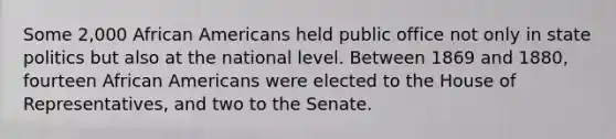 Some 2,000 African Americans held public office not only in state politics but also at the national level. Between 1869 and 1880, fourteen African Americans were elected to the House of Representatives, and two to the Senate.