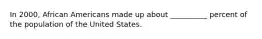 In 2000, African Americans made up about __________ percent of the population of the United States.