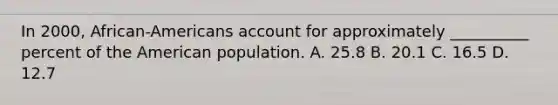 In 2000, African-Americans account for approximately __________ percent of the American population. A. 25.8 B. 20.1 C. 16.5 D. 12.7