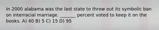 In 2000 alabama was the last state to throw out its symbolic ban on interracial marriage. _______ percent voted to keep it on the books. A) 40 B) 5 C) 15 D) 95