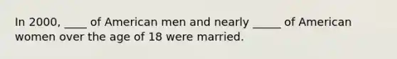 In 2000, ____ of American men and nearly _____ of American women over the age of 18 were married.