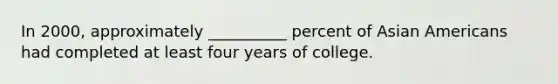 In 2000, approximately __________ percent of Asian Americans had completed at least four years of college.