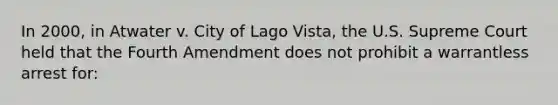 In 2000, in Atwater v. City of Lago Vista, the U.S. Supreme Court held that the Fourth Amendment does not prohibit a warrantless arrest for:​