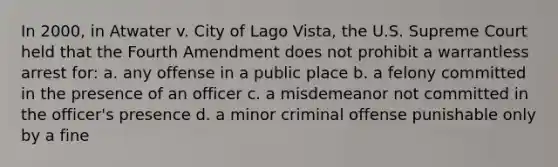 In 2000, in Atwater v. City of Lago Vista, the U.S. Supreme Court held that the Fourth Amendment does not prohibit a warrantless arrest for: a. any offense in a public place b. a felony committed in the presence of an officer c. a misdemeanor not committed in the officer's presence d. a minor criminal offense punishable only by a fine