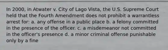 In 2000, in Atwater v. City of Lago Vista, the U.S. Supreme Court held that the Fourth Amendment does not prohibit a warrantless arrest for: a. any offense in a public place b. a felony committed in the presence of the officer. c. a misdemeanor not committed in the officer's presence d. a minor criminal offense punishable only by a fine