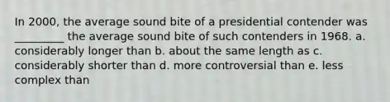 In 2000, the average sound bite of a presidential contender was _________ the average sound bite of such contenders in 1968. a. considerably longer than b. about the same length as c. considerably shorter than d. more controversial than e. less complex than