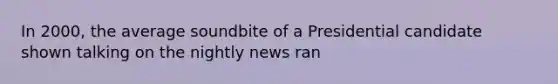 In 2000, the average soundbite of a Presidential candidate shown talking on the nightly news ran