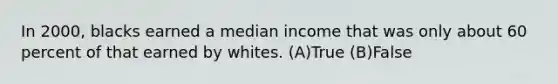 In 2000, blacks earned a median income that was only about 60 percent of that earned by whites. (A)True (B)False