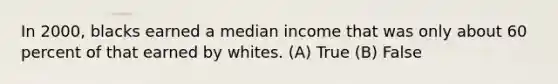 In 2000, blacks earned a median income that was only about 60 percent of that earned by whites. (A) True (B) False