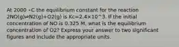 At 2000 ∘C the equilibrium constant for the reaction 2NO(g)⇌N2(g)+O2(g) is Kc=2.4×10^3. If the initial concentration of NO is 0.325 M, what is the equilibrium concentration of O2? Express your answer to two significant figures and include the appropriate units.