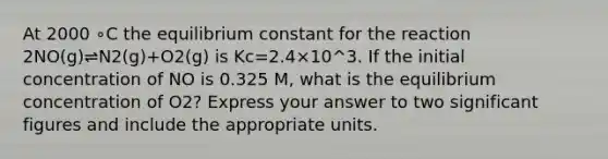 At 2000 ∘C the equilibrium constant for the reaction 2NO(g)⇌N2(g)+O2(g) is Kc=2.4×10^3. If the initial concentration of NO is 0.325 M, what is the equilibrium concentration of O2? Express your answer to two significant figures and include the appropriate units.