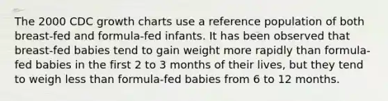 The 2000 CDC growth charts use a reference population of both breast-fed and formula-fed infants. It has been observed that breast-fed babies tend to gain weight more rapidly than formula-fed babies in the first 2 to 3 months of their lives, but they tend to weigh less than formula-fed babies from 6 to 12 months.