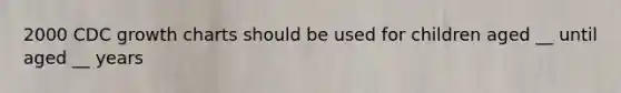 2000 CDC growth charts should be used for children aged __ until aged __ years