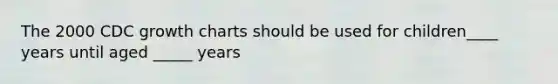 The 2000 CDC growth charts should be used for children____ years until aged _____ years