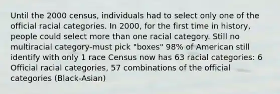 Until the 2000 census, individuals had to select only one of the official racial categories. In 2000, for the first time in history, people could select more than one racial category. Still no multiracial category-must pick "boxes" 98% of American still identify with only 1 race Census now has 63 racial categories: 6 Official racial categories, 57 combinations of the official categories (Black-Asian)