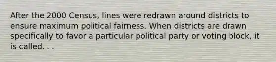 After the 2000 Census, lines were redrawn around districts to ensure maximum political fairness. When districts are drawn specifically to favor a particular political party or voting block, it is called. . .